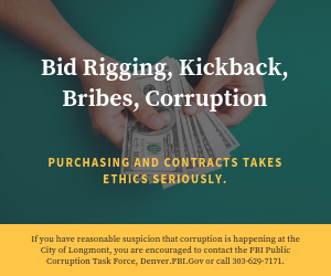 Bid Rigging, Kickback, Bribes, Corruption. Purchasing and Contracts takes ethics seriously. If you have reasonable suspicion that corruption is happening at the City of Longmont, you are encouraged to contact the FBI Public Corruption Task Force, Denver.FBI.Gov or call 303-629-7171.